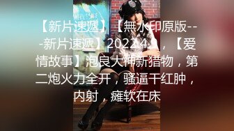 【新片速遞】【無水印原版---新片速遞】2022.4.9，【爱情故事】泡良大神新猎物，第二炮火力全开，骚逼干红肿，内射，瘫软在床