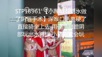 STP18961 【小辣椒有奶水做了阴唇手术】深喉口活裹硬了直接骑坐上去 用硬屌磨蹭阴部玩出水再操 小骚货太会玩了