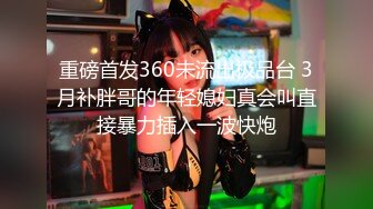 重磅首发360未流出极品台 3月补胖哥的年轻媳妇真会叫直接暴力插入一波快炮