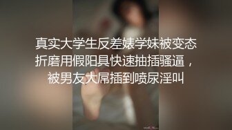 真实大学生反差婊学妹被变态折磨用假阳具快速抽插骚逼，被男友大屌插到喷尿淫叫