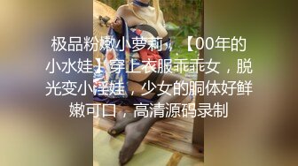 极品粉嫩小萝莉，【00年的小水娃】穿上衣服乖乖女，脱光变小淫娃，少女的胴体好鲜嫩可口，高清源码录制