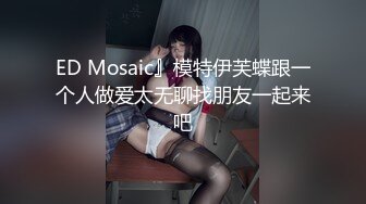 ED Mosaic』模特伊芙蝶跟一个人做爱太无聊找朋友一起来吧