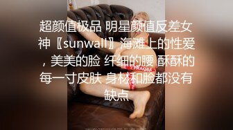 超颜值极品 明星颜值反差女神〖sunwall〗海滩上的性爱，美美的脸 纤细的腰 酥酥的每一寸皮肤 身材和脸都没有缺点