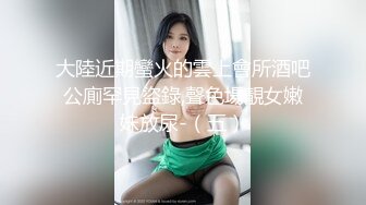 大陸近期蠻火的雲上會所酒吧公廁罕見盜錄,聲色場靚女嫩妹放尿-（五）