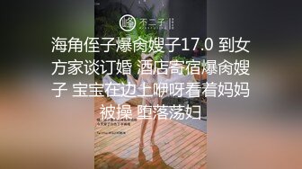 海角侄子爆肏嫂子17.0 到女方家谈订婚 酒店寄宿爆肏嫂子 宝宝在边上咿呀看着妈妈被操 堕落荡妇