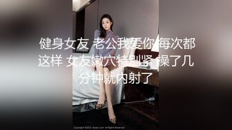  健身女友 老公我爱你 每次都这样 女友嫩穴特別紧 操了几分钟就内射了