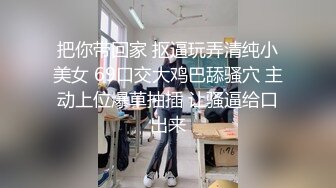 把你带回家 抠逼玩弄清纯小美女 69口交大鸡巴舔骚穴 主动上位爆草抽插 让骚逼给口出来