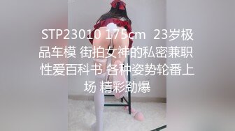 STP23010 175cm  23岁极品车模 街拍女神的私密兼职 性爱百科书 各种姿势轮番上场 精彩劲爆