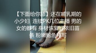 【下面给你舔】还在哺乳期的小少妇  连续PK几位主播 男的女的都有 身材恢复好依旧苗条 粉嫩鲍鱼特写