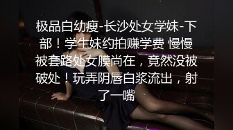 极品白幼瘦-长沙处女学妹-下部！学生妹约拍赚学费 慢慢被套路处女膜尚在，竟然没被破处！玩弄阴唇白浆流出，射了一嘴