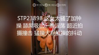 STP23898 这女太骚了加钟操 舔屌吸吮一脸淫荡 超近拍摄撞击 猛操大屁股操的抖动