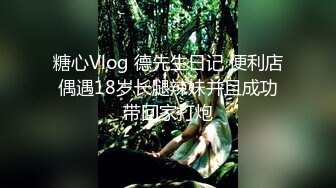 糖心Vlog 德先生日记 便利店偶遇18岁长腿辣妹并且成功带回家打炮