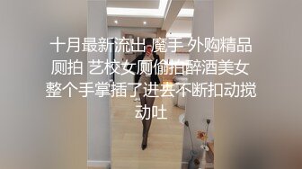 十月最新流出 魔手 外购精品厕拍 艺校女厕偷拍醉酒美女整个手掌插了进去不断扣动搅动吐