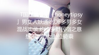 ✨T国淫趴皇后「honeytipsy」男女人妖通吃OF多男多女混战实录 约炮乡野民宿之意想不到的女上位骑乘