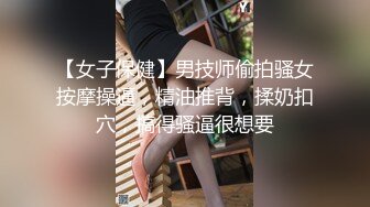 【女子保健】男技师偷拍骚女按摩操逼，精油推背，揉奶扣穴，搞得骚逼很想要