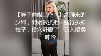 【胖子傳媒工作室】網聊來的少婦，開始很抗拒，強行扒掉褲子，摸穴舒服了，正入爆操呻吟