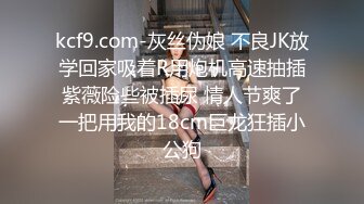 kcf9.com-灰丝伪娘 不良JK放学回家吸着R用炮机高速抽插紫薇险些被插尿 情人节爽了一把用我的18cm巨龙狂插小公狗