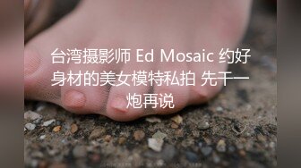 台湾摄影师 Ed Mosaic 约好身材的美女模特私拍 先干一炮再说