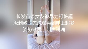  长发苗条女友被暴力打桩超级刺激，先洗澡再到床上超多姿势做爱，叫声销魂