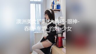 澳洲美女扩阴-大鸡巴-眼神-吞精-车震-约炮-少女