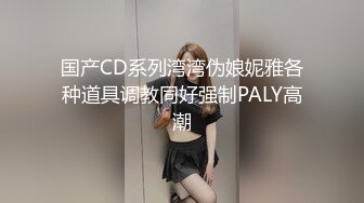 国产CD系列湾湾伪娘妮雅各种道具调教同好强制PALY高潮