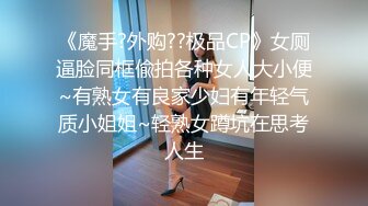 《魔手?外购??极品CP》女厕逼脸同框偸拍各种女人大小便~有熟女有良家少妇有年轻气质小姐姐~轻熟女蹲坑在思考人生