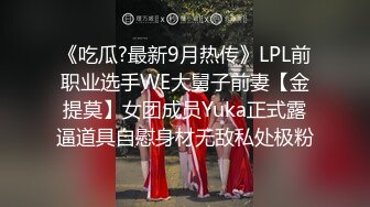 《吃瓜?最新9月热传》LPL前职业选手WE大舅子前妻【金提莫】女团成员Yuka正式露逼道具自慰身材无敌私处极粉