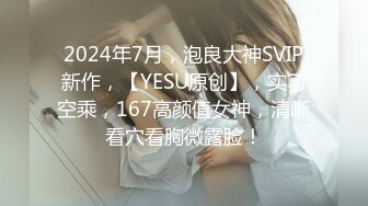 2024年7月，泡良大神SVIP新作，【YESU原创】，实习空乘，167高颜值女神，清晰看穴看胸微露脸！