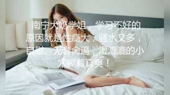  南宁大奶学姐，学习不好的原因就是性瘾大，骚水又多，自慰、无套肏逼，湿漉漉的小穴操着真爽！