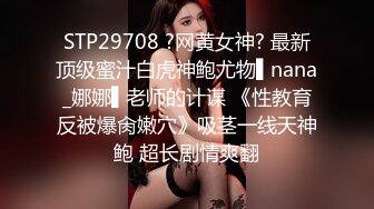 STP29708 ?网黄女神? 最新顶级蜜汁白虎神鲍尤物▌nana_娜娜▌老师的计谋 《性教育反被爆肏嫩穴》吸茎一线天神鲍 超长剧情爽翻