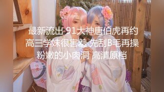  最新流出 91大神唐伯虎再约高三学妹很害羞 先刮B毛再操粉嫩的小肉洞 高清原档