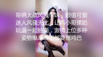 哥俩大战风骚学妹，颜值可爱迷人风骚无比，让两小哥揉奶玩逼一起抽插，激情上位多种姿势爆草嘴里都要塞鸡巴