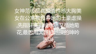 女神范极品高颜值性感大胸美女在公寓被包养她的土豪虐操,先指奸爽到喷水后又插她菊花,最后用大屌把她操的呻吟浪叫