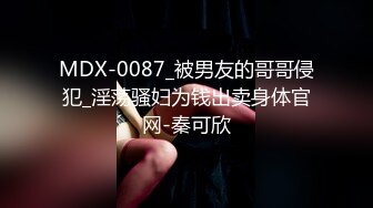 MDX-0087_被男友的哥哥侵犯_淫荡骚妇为钱出卖身体官网-秦可欣