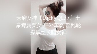 天府女神『LuckyQL77』土豪专属美女 户外车震 淫乱轮操黑丝长腿女神