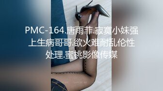 PMC-164.唐雨菲.寂寞小妹强上生病哥哥.欲火难耐乱伦性处理.蜜桃影像传媒