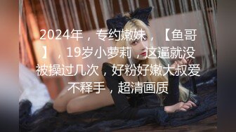 2024年，专约嫩妹，【鱼哥】，19岁小萝莉，这逼就没被操过几次，好粉好嫩大叔爱不释手，超清画质