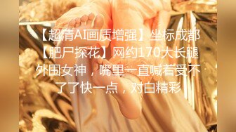 【超清AI画质增强】坐标成都【肥尸探花】网约170大长腿外围女神，嘴里一直喊着受不了了快一点，对白精彩