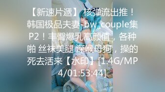 【新速片遞】 核弹流出推！韩国极品夫妻-bw_couple集P2！丰臀爆乳高颜值，各种啪 丝袜美腿 深喉母狗，操的死去活来【水印】[1.4G/MP4/01:53:44]