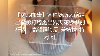 【plas啪酱】各种场所人前露出紫薇打炮露出界天花板级别狂人！高颜露脸反_差婊推_特网_红