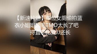 【新速片遞】单位女厕偷拍蓝衣小姐姐穴毛TMD太长了吧❤️捋直了比我JJ还长