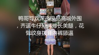  鸭哥寻欢深夜极品高端外围，齐逼牛仔短裤修长美腿，花臂纹身拨开内裤舔逼