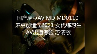 国产麻豆AV MD MD0110 麻豆创造淫2021 女优练习生AV出道考验 苏清歌