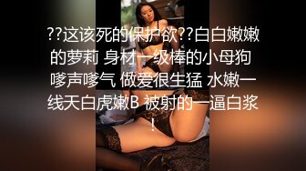 ??这该死的保护欲??白白嫩嫩的萝莉 身材一级棒的小母狗 嗲声嗲气 做爱很生猛 水嫩一线天白虎嫩B 被射的一逼白浆!