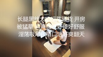 长腿黑丝大奶淫荡骚货 开房被猛草 叫声骚说好硬好舒服 淫荡吸吊搾精口活好爽翻天