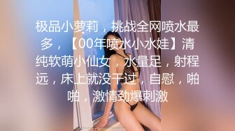 极品小萝莉，挑战全网喷水最多，【00年喷水小水娃】清纯软萌小仙女，水量足，射程远，床上就没干过，自慰，啪啪，激情劲爆刺激