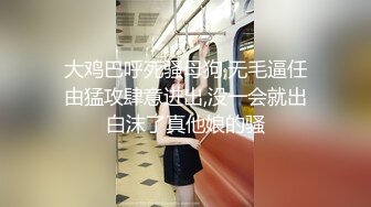 大鸡巴呼死骚母狗,无毛逼任由猛攻肆意进出,没一会就出白沫了真他娘的骚