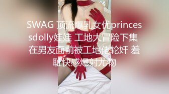 SWAG 顶流爆乳女优princessdolly娃娃 工地大冒险下集 在男友面前被工地佬轮奸 羞耻快感爆射尤物