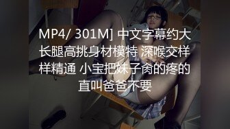 MP4/ 301M] 中文字幕约大长腿高挑身材模特 深喉交样样精通 小宝把妹子肏的疼的直叫爸爸不要