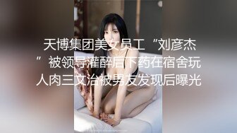  天博集团美女员工“刘彦杰”被领导灌醉后下药在宿舍玩人肉三文治被男友发现后曝光